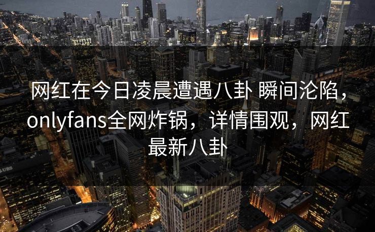 网红在今日凌晨遭遇八卦 瞬间沦陷，onlyfans全网炸锅，详情围观，网红最新八卦
