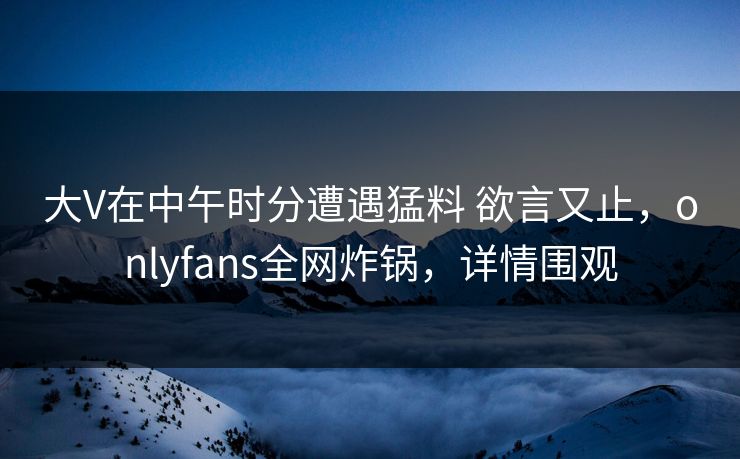 大V在中午时分遭遇猛料 欲言又止,onlyfans全网炸锅,详情围观
