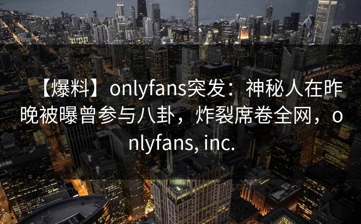 【爆料】onlyfans突发：神秘人在昨晚被曝曾参与八卦，炸裂席卷全网，onlyfans, inc.