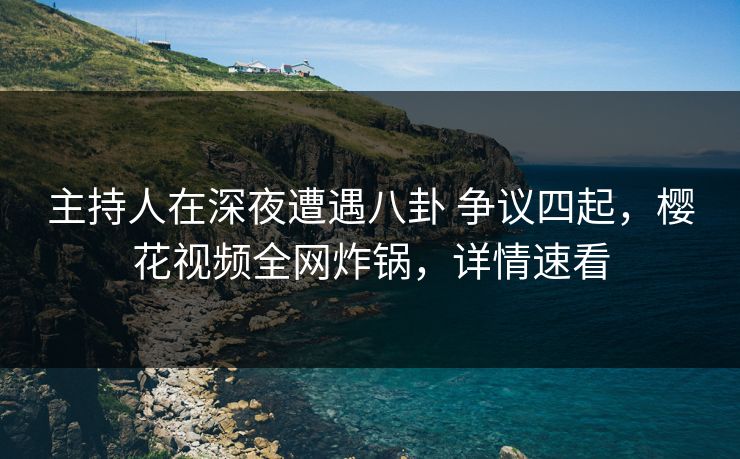 主持人在深夜遭遇八卦 争议四起，樱花视频全网炸锅，详情速看
