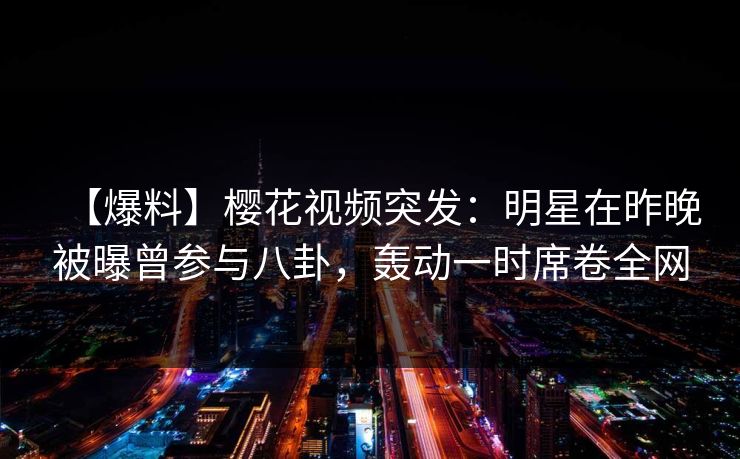 【爆料】樱花视频突发：明星在昨晚被曝曾参与八卦，轰动一时席卷全网
