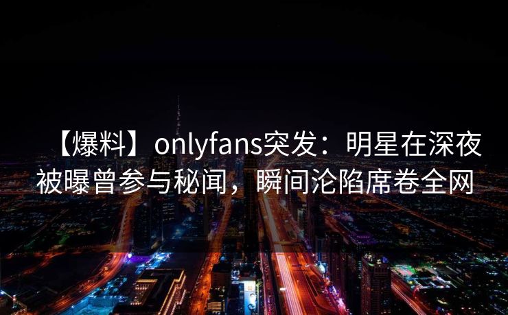【爆料】onlyfans突发：明星在深夜被曝曾参与秘闻，瞬间沦陷席卷全网