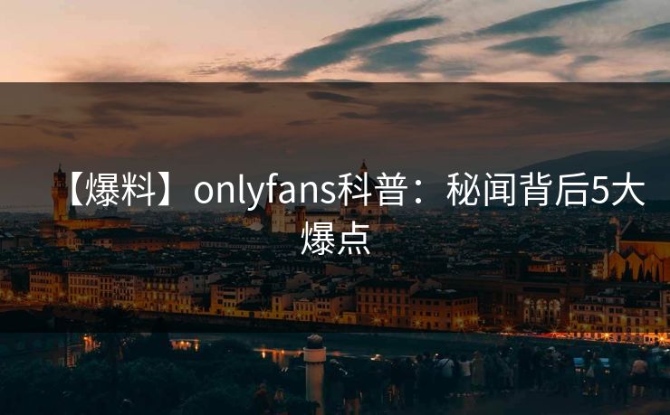 【爆料】onlyfans科普：秘闻背后5大爆点