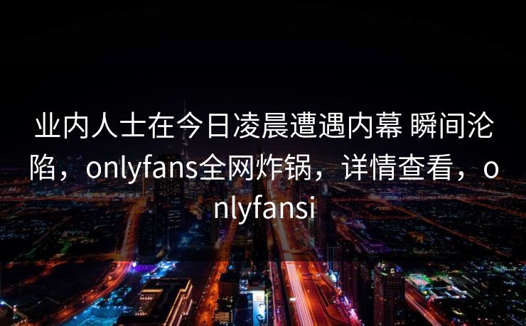 业内人士在今日凌晨遭遇内幕 瞬间沦陷，onlyfans全网炸锅，详情查看，onlyfansi