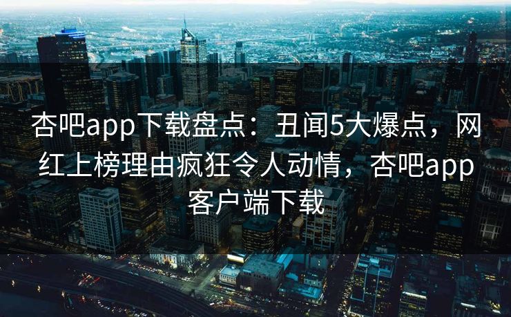 杏吧app下载盘点：丑闻5大爆点，网红上榜理由疯狂令人动情，杏吧app客户端下载