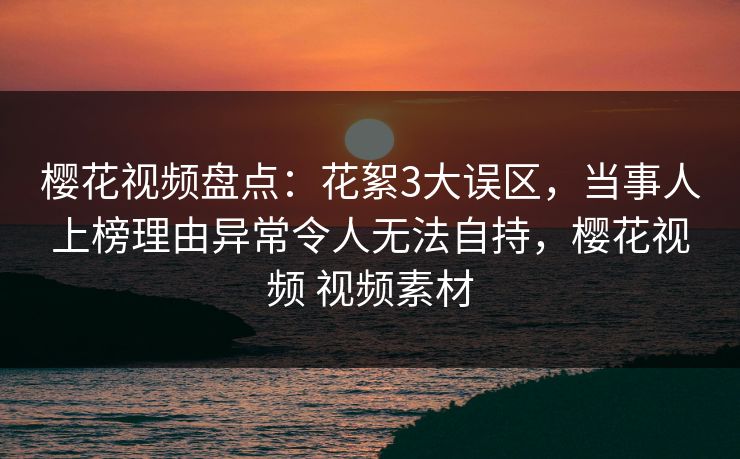 樱花视频盘点：花絮3大误区，当事人上榜理由异常令人无法自持，樱花视频 视频素材