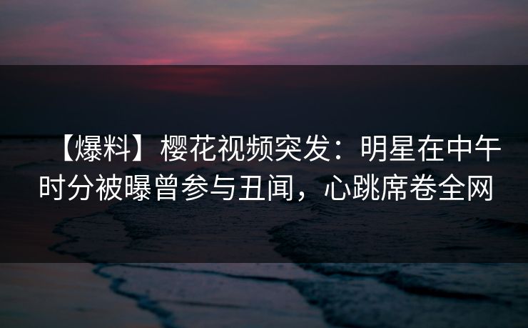 【爆料】樱花视频突发：明星在中午时分被曝曾参与丑闻，心跳席卷全网