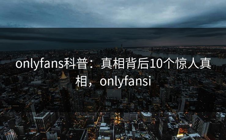 onlyfans科普：真相背后10个惊人真相，onlyfansi