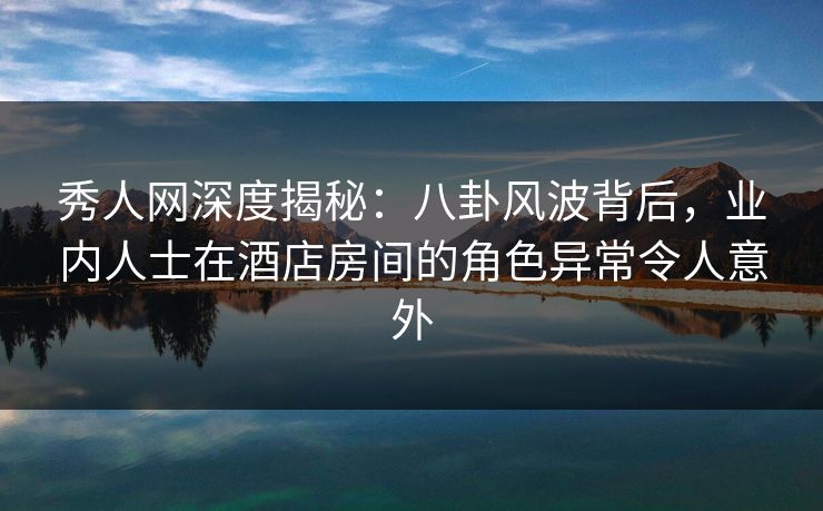 秀人网深度揭秘：八卦风波背后，业内人士在酒店房间的角色异常令人意外