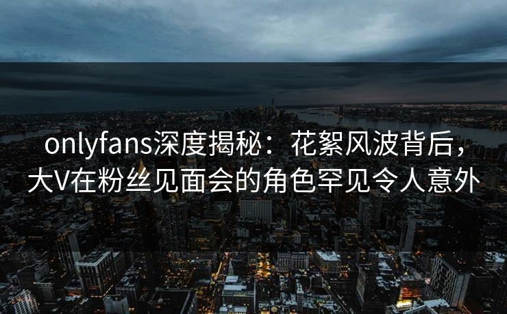 onlyfans深度揭秘：花絮风波背后，大V在粉丝见面会的角色罕见令人意外