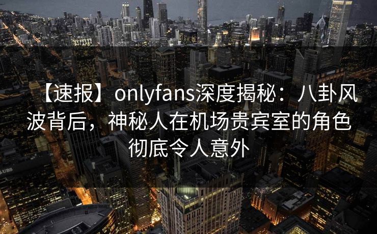 【速报】onlyfans深度揭秘：八卦风波背后，神秘人在机场贵宾室的角色彻底令人意外