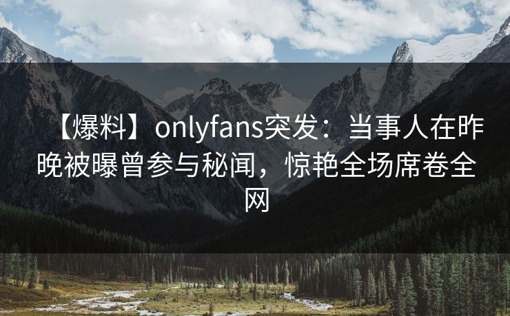 【爆料】onlyfans突发：当事人在昨晚被曝曾参与秘闻，惊艳全场席卷全网