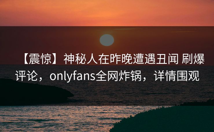 【震惊】神秘人在昨晚遭遇丑闻 刷爆评论，onlyfans全网炸锅，详情围观