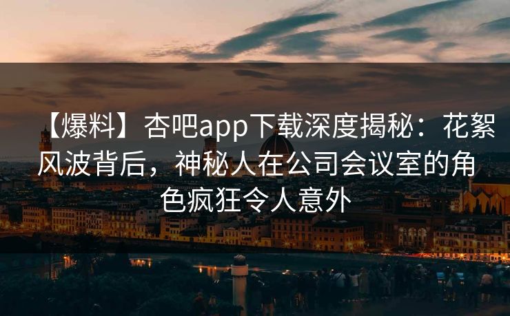【爆料】杏吧app下载深度揭秘：花絮风波背后，神秘人在公司会议室的角色疯狂令人意外