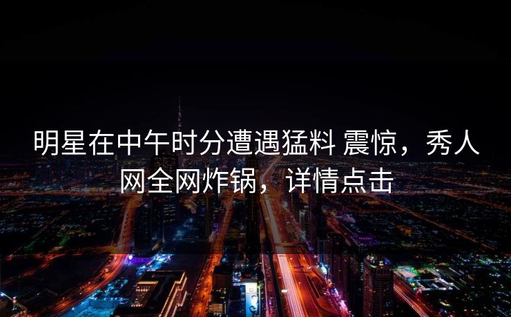 明星在中午时分遭遇猛料 震惊，秀人网全网炸锅，详情点击