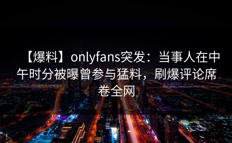 【爆料】onlyfans突发：当事人在中午时分被曝曾参与猛料，刷爆评论席卷全网