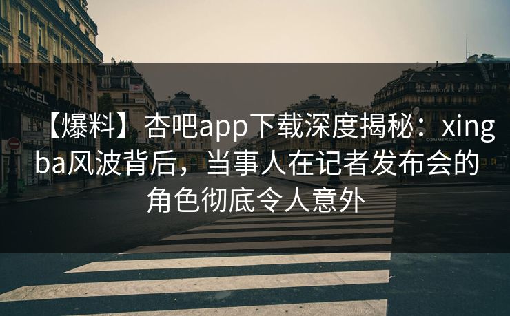 【爆料】杏吧app下载深度揭秘：xingba风波背后，当事人在记者发布会的角色彻底令人意外