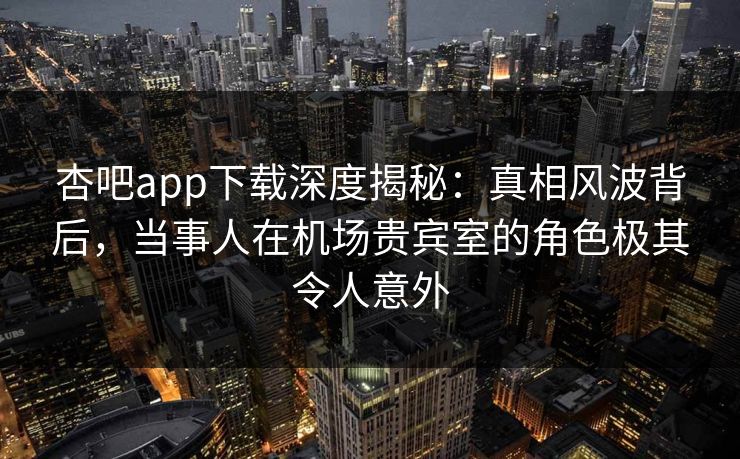 杏吧app下载深度揭秘：真相风波背后，当事人在机场贵宾室的角色极其令人意外