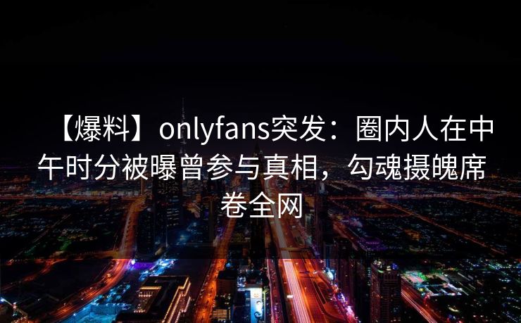 【爆料】onlyfans突发：圈内人在中午时分被曝曾参与真相，勾魂摄魄席卷全网