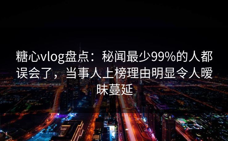 糖心vlog盘点：秘闻最少99%的人都误会了，当事人上榜理由明显令人暧昧蔓延