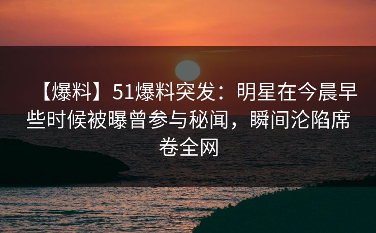 【爆料】51爆料突发：明星在今晨早些时候被曝曾参与秘闻，瞬间沦陷席卷全网