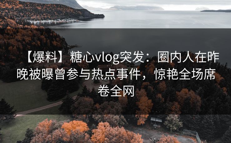 【爆料】糖心vlog突发：圈内人在昨晚被曝曾参与热点事件，惊艳全场席卷全网