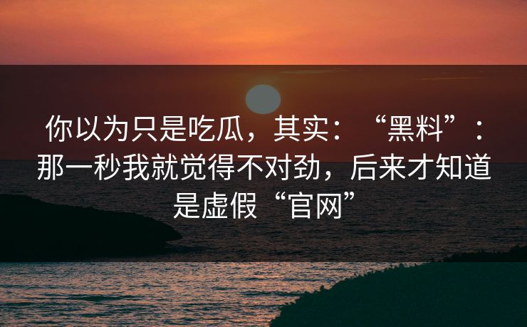 你以为只是吃瓜，其实：“黑料”：那一秒我就觉得不对劲，后来才知道是虚假“官网”