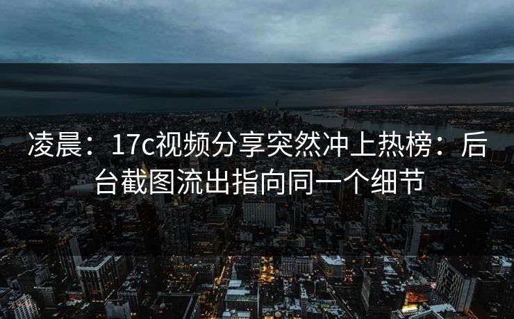凌晨：17c视频分享突然冲上热榜：后台截图流出指向同一个细节