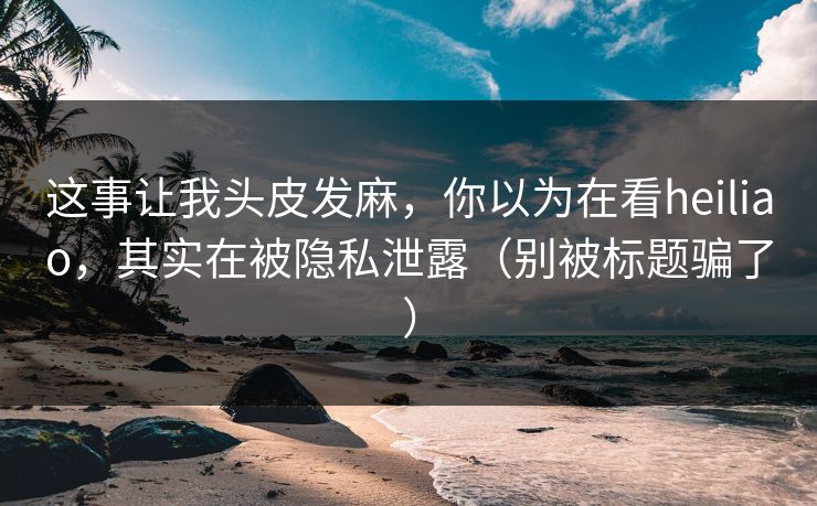 这事让我头皮发麻，你以为在看heiliao，其实在被隐私泄露（别被标题骗了）