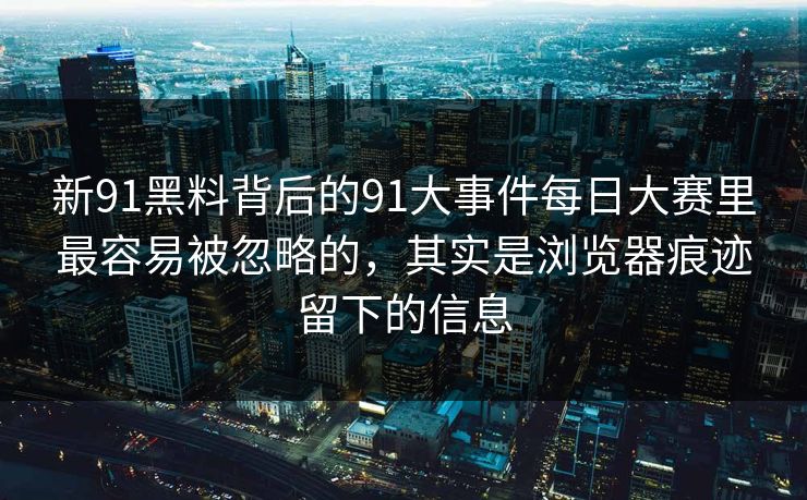 新91黑料背后的91大事件每日大赛里最容易被忽略的，其实是浏览器痕迹留下的信息