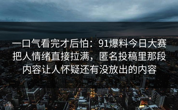 一口气看完才后怕：91爆料今日大赛把人情绪直接拉满，匿名投稿里那段内容让人怀疑还有没放出的内容