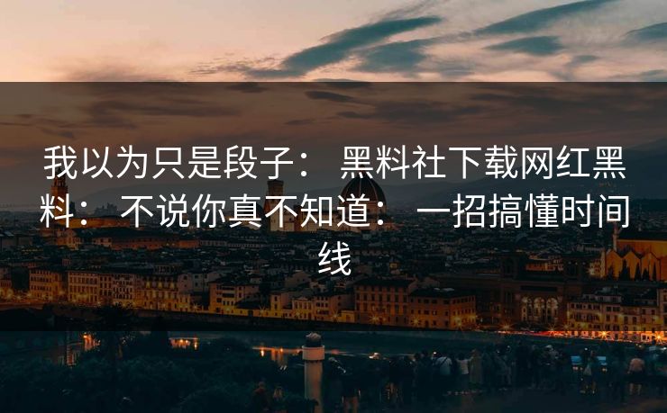 我以为只是段子： 黑料社下载网红黑料： 不说你真不知道： 一招搞懂时间线