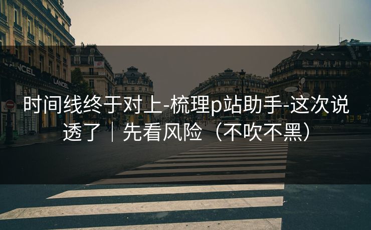 时间线终于对上-梳理p站助手-这次说透了|先看风险(不吹不黑)