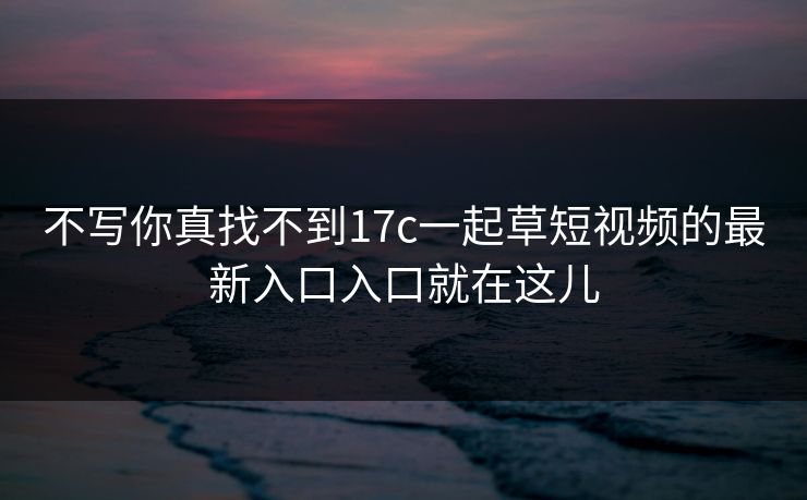 不写你真找不到17c一起草短视频的最新入口入口就在这儿