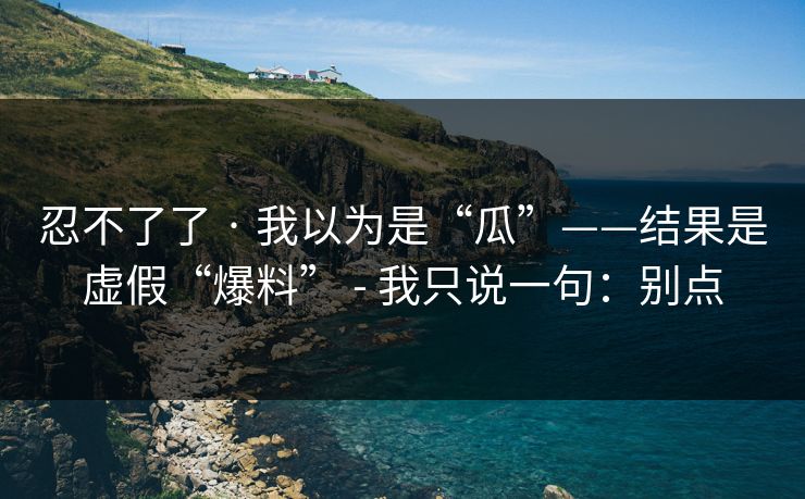 忍不了了 · 我以为是“瓜”——结果是虚假“爆料” - 我只说一句：别点