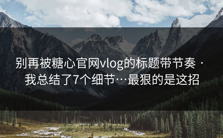 别再被糖心官网vlog的标题带节奏 · 我总结了7个细节…最狠的是这招