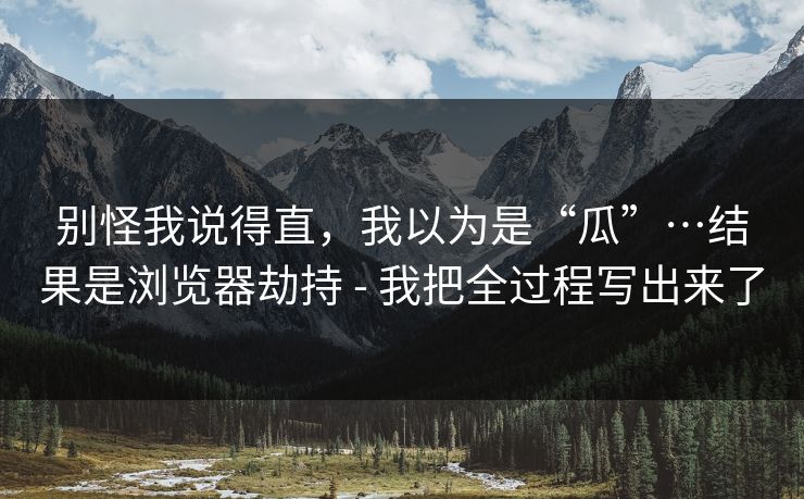 别怪我说得直,我以为是“瓜”…结果是浏览器劫持 - 我把全过程写出来了 别怪我说得直,我以为是“瓜”…结果是浏览器劫持 - 我把全过程写出来了