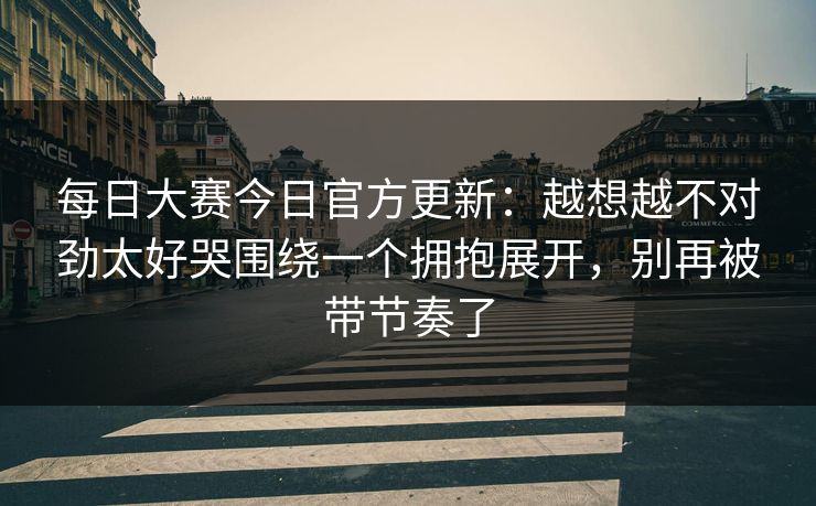 每日大赛今日官方更新：越想越不对劲太好哭围绕一个拥抱展开，别再被带节奏了