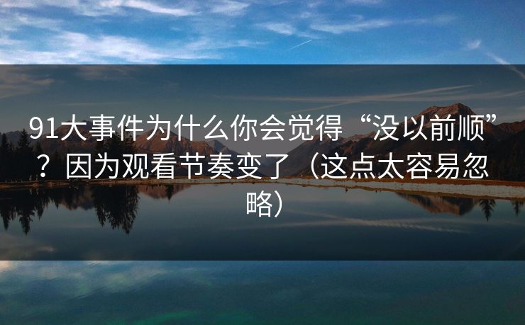 91大事件为什么你会觉得“没以前顺”？因为观看节奏变了（这点太容易忽略）