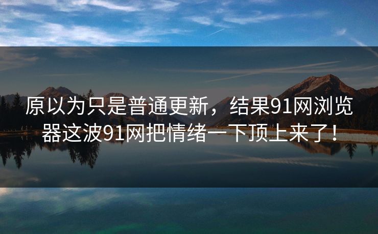 原以为只是普通更新，结果91网浏览器这波91网把情绪一下顶上来了！