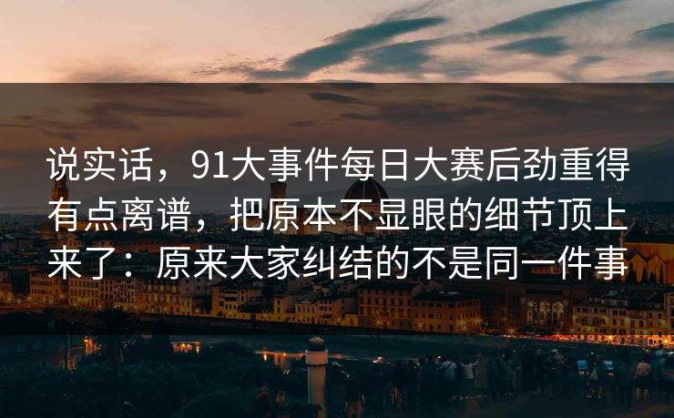 说实话，91大事件每日大赛后劲重得有点离谱，把原本不显眼的细节顶上来了：原来大家纠结的不是同一件事