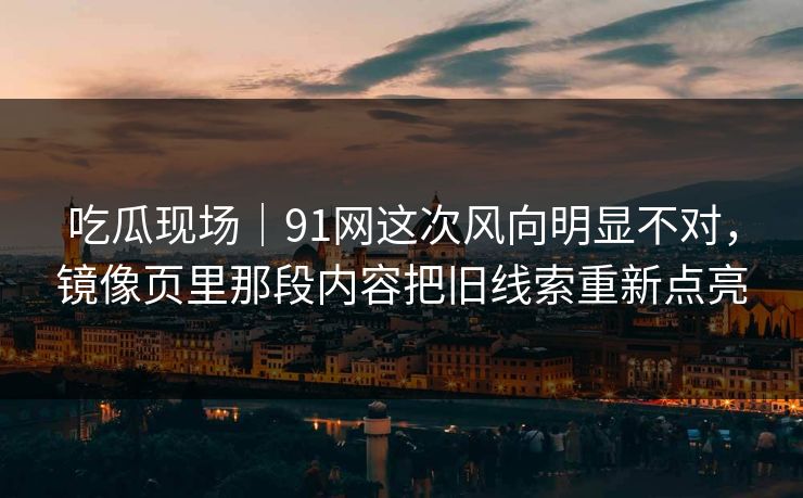 吃瓜现场｜91网这次风向明显不对，镜像页里那段内容把旧线索重新点亮