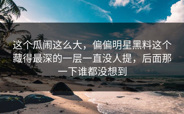 这个瓜闹这么大,偏偏明星黑料这个藏得最深的一层一直没人提,后面那一下谁都没想到 这个瓜闹这么大,偏偏明星黑料这个藏得最深的一层一直没人提,后面那一下谁都没想到