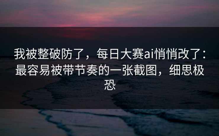 我被整破防了,每日大赛ai悄悄改了:最容易被带节奏的一张截图,细思极恐