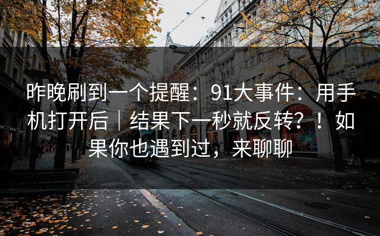 昨晚刷到一个提醒:91大事件:用手机打开后|结果下一秒就反转?!如果你也遇到过,来聊聊 昨晚刷到一个提醒:91大事件:用手机打开后|结果下一秒就反转?!如果你也遇到过,来聊聊