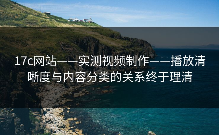 17c网站——实测视频制作——播放清晰度与内容分类的关系终于理清